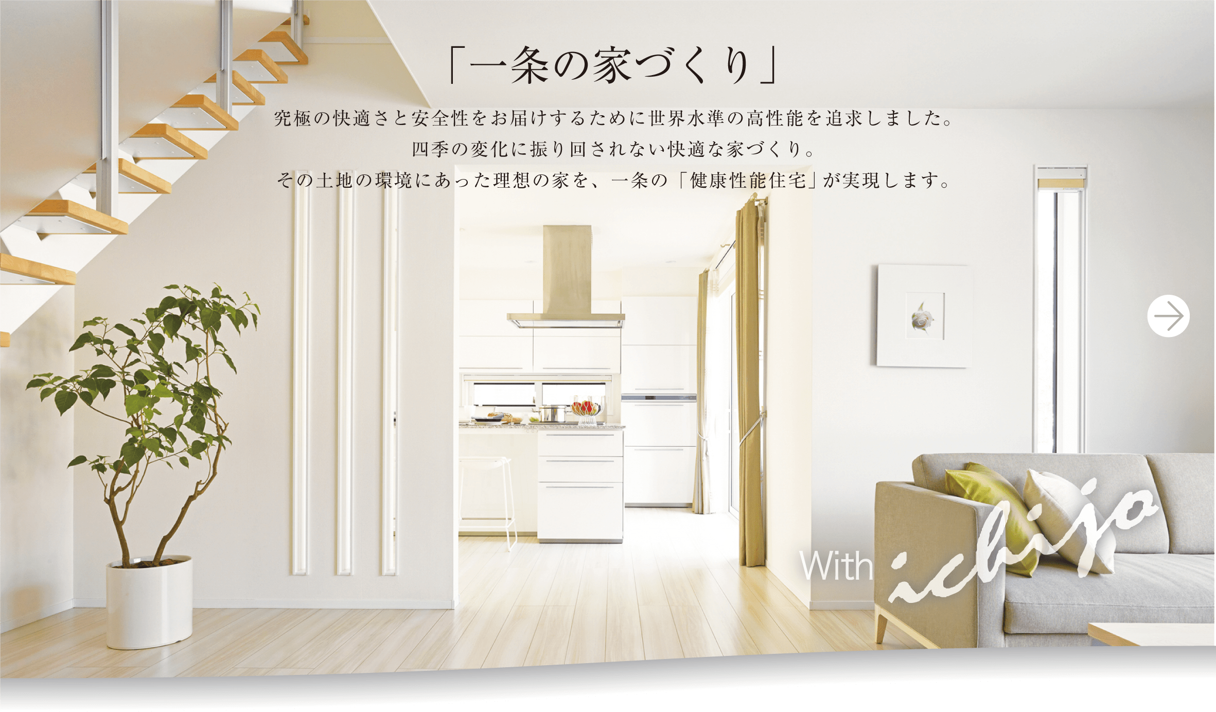 「一条の家づくり」究極の快適さと安全性をお届けするために世界水準の高性能を追求しました。四季の変化に振り回されない快適な家づくり。その土地の環境にあった理想の家を、一条の「健康性能住宅」が実現します。with ichijo