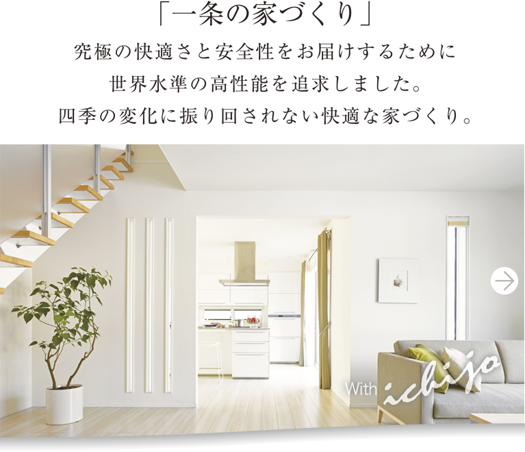 「一条の家づくり」究極の快適さと安全性をお届けするために世界水準の高性能を追求しました。四季の変化に振り回されない快適な家づくり。その土地の環境にあった理想の家を、一条の「健康性能住宅」が実現します。with ichijo