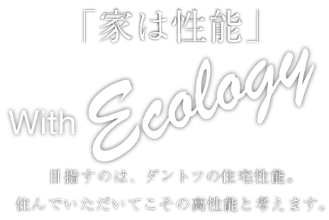 「家は性能」 With Ecology 目指すのは、ダントツの住宅性能。住んでいただいてこその高性能と考えます。