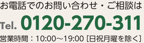 お電話でのお問合せ・ご相談は Tel.0120-270-311 営業時間:10:00～19:00 (日祝月曜を除く)