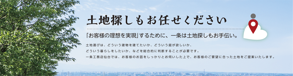 
		土地探しもお任せください。
		「お客様の理想を実現」するために、一条は土地探しもお手伝い。
		土地選びは、どういう建物を建てたいか、どういう庭が欲しいか、
		どういう暮らしをしたいか、などを総合的に判断することが必要です。
		一条工務店仙台では、お客様のお話をしっかりとお伺いした上で、
		お客様のご要望に合った土地をご提案いたします。