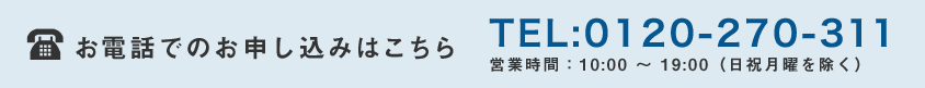 お電話でのお申し込みはこちら TEL:0120-270-311 営業時間：10:00 〜 19:00（日祝月曜を除く）