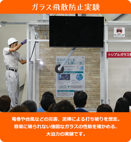 ガラス飛散防止実験 - 竜巻や台風などの災害、泥棒による打ち破りを想定。容易に破られない強固なガラスの性能を確かめる、大迫力の実験です。