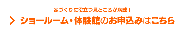 家づくりに役立つ見どころが満載！ ショールーム・体験館のお申込みはこちら