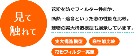 見て触れて - 花粉を防ぐフィルター性能や、断熱・遮音といった窓の性能を比較。建物の実大構造模型も展示しています。 [実大構造模型] [窓性能比較] [花粉フィルター実験]