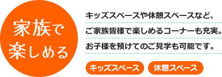 家族で楽しめる - キッズスペースや休憩スペースなど、ご家族皆様で楽しめるコーナーも充実。お子様を預けてのご見学も可能です。 [キッズスペース] [休憩スペース]