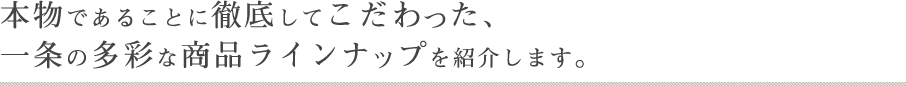 本物であることに徹底してこだわった、一条の多彩な商品ラインナップを紹介します。